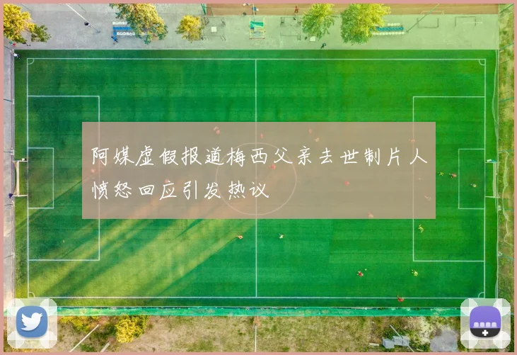 阿媒虚假报道梅西父亲去世制片人愤怒回应引发热议
