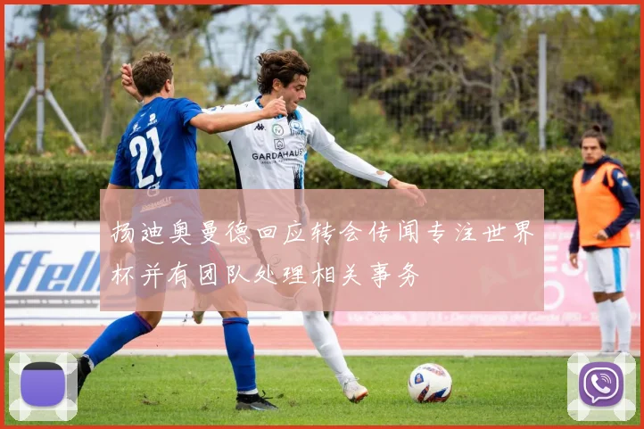 扬迪奥曼德回应转会传闻专注世界杯并有团队处理相关事务