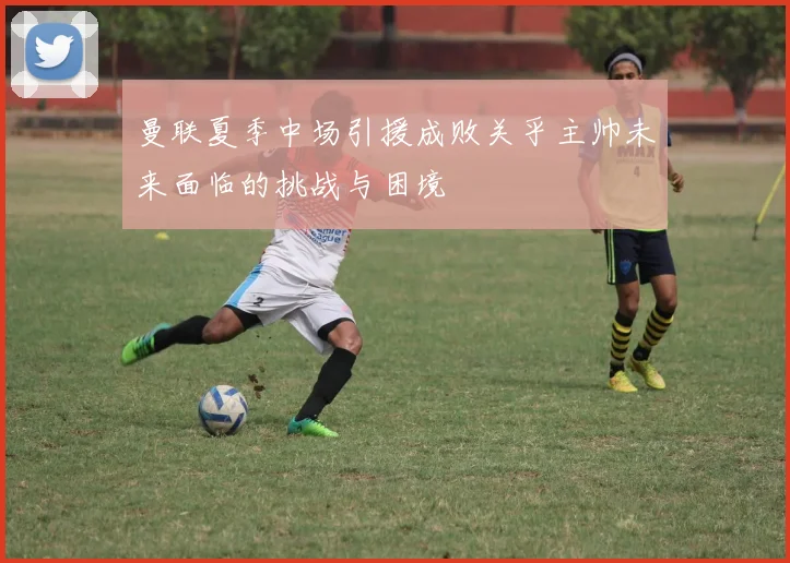 曼联夏季中场引援成败关乎主帅未来面临的挑战与困境