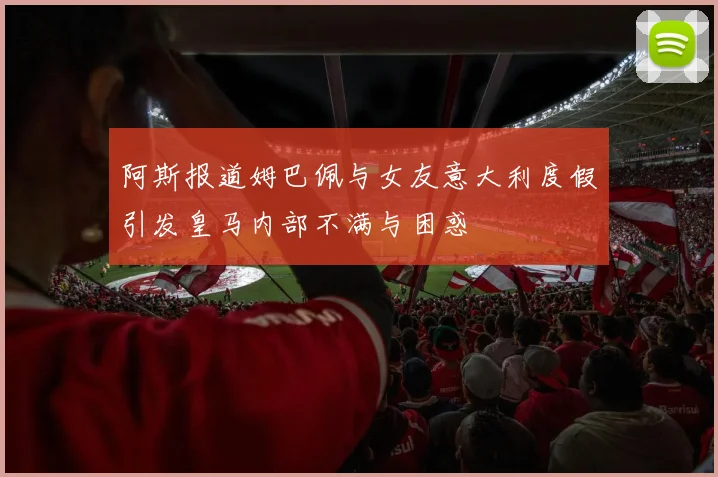 阿斯报道姆巴佩与女友意大利度假引发皇马内部不满与困惑