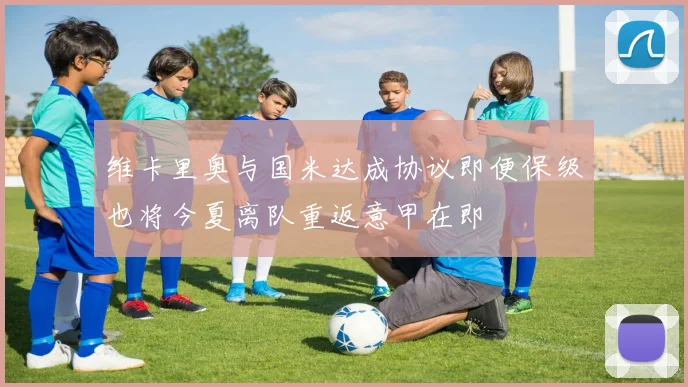 维卡里奥与国米达成协议即便保级也将今夏离队重返意甲在即