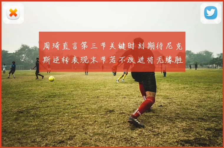 周琦直言第三节关键时刻期待尼克斯逆转表现末节若不改进将无缘胜利