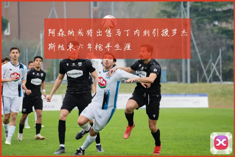 阿森纳或将出售马丁内利引援罗杰斯结束六年枪手生涯