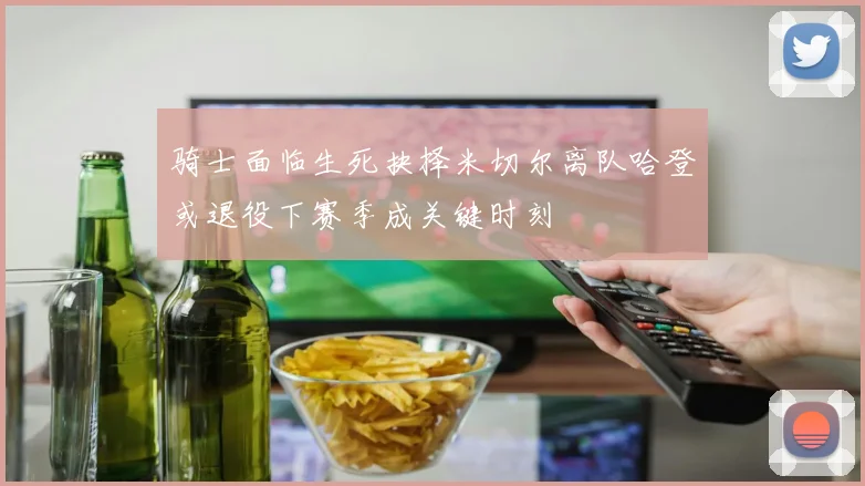 骑士面临生死抉择米切尔离队哈登或退役下赛季成关键时刻