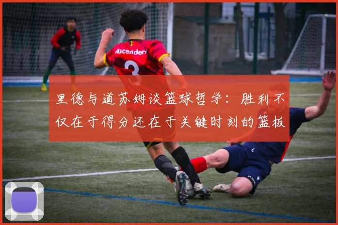里德与道苏姆谈篮球哲学：胜利不仅在于得分还在于关键时刻的篮板球