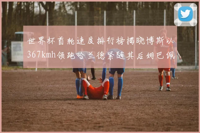 世界杯首轮速度排行榜揭晓博斯以367kmh领跑哈兰德紧随其后姆巴佩位列第九