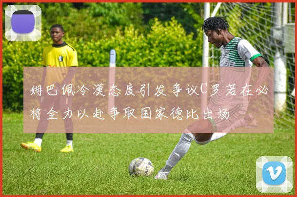 姆巴佩冷漠态度引发争议C罗若在必将全力以赴争取国家德比出场