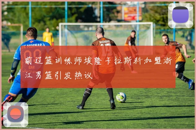 前辽篮训练师埃隆卡拉斯科加盟浙江男篮引发热议